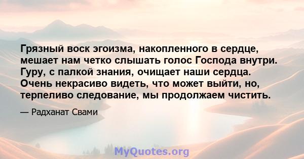 Грязный воск эгоизма, накопленного в сердце, мешает нам четко слышать голос Господа внутри. Гуру, с палкой знания, очищает наши сердца. Очень некрасиво видеть, что может выйти, но, терпеливо следование, мы продолжаем