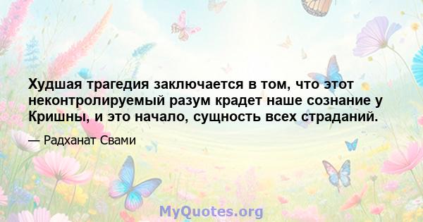 Худшая трагедия заключается в том, что этот неконтролируемый разум крадет наше сознание у Кришны, и это начало, сущность всех страданий.