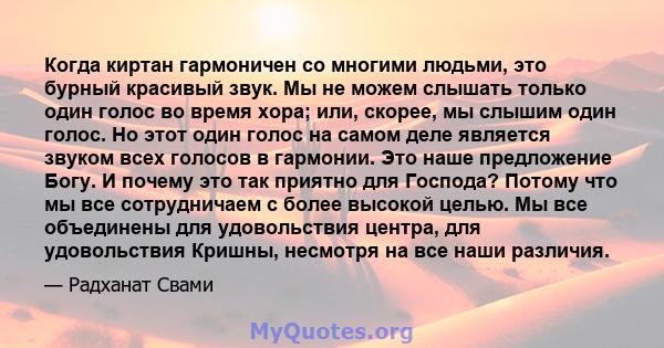 Когда киртан гармоничен со многими людьми, это бурный красивый звук. Мы не можем слышать только один голос во время хора; или, скорее, мы слышим один голос. Но этот один голос на самом деле является звуком всех голосов