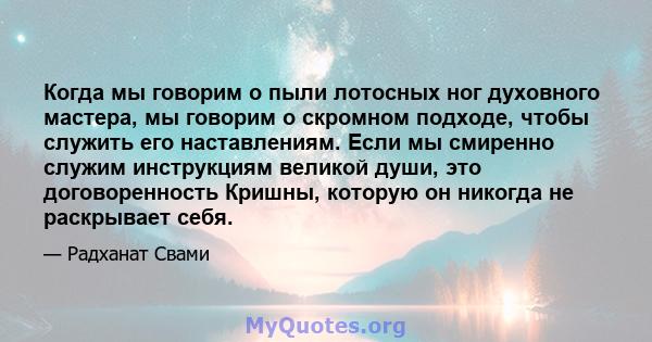 Когда мы говорим о пыли лотосных ног духовного мастера, мы говорим о скромном подходе, чтобы служить его наставлениям. Если мы смиренно служим инструкциям великой души, это договоренность Кришны, которую он никогда не