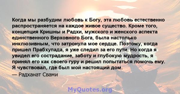 Когда мы разбудим любовь к Богу, эта любовь естественно распространяется на каждое живое существо. Кроме того, концепция Кришны и Радхи, мужского и женского аспекта единственного Верховного Бога, была настолько