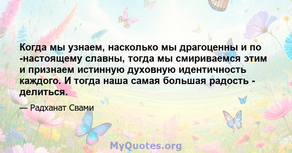 Когда мы узнаем, насколько мы драгоценны и по -настоящему славны, тогда мы смириваемся этим и признаем истинную духовную идентичность каждого. И тогда наша самая большая радость - делиться.