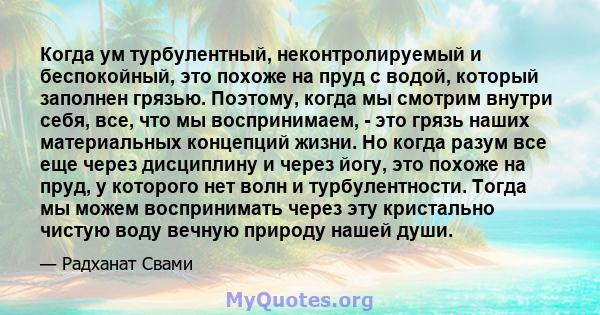 Когда ум турбулентный, неконтролируемый и беспокойный, это похоже на пруд с водой, который заполнен грязью. Поэтому, когда мы смотрим внутри себя, все, что мы воспринимаем, - это грязь наших материальных концепций