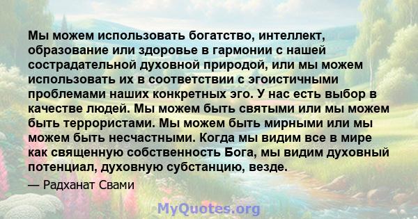 Мы можем использовать богатство, интеллект, образование или здоровье в гармонии с нашей сострадательной духовной природой, или мы можем использовать их в соответствии с эгоистичными проблемами наших конкретных эго. У