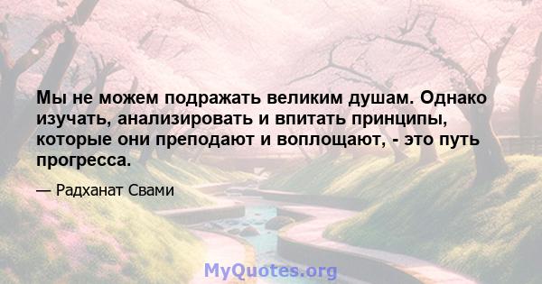 Мы не можем подражать великим душам. Однако изучать, анализировать и впитать принципы, которые они преподают и воплощают, - это путь прогресса.