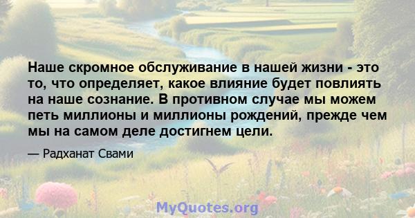 Наше скромное обслуживание в нашей жизни - это то, что определяет, какое влияние будет повлиять на наше сознание. В противном случае мы можем петь миллионы и миллионы рождений, прежде чем мы на самом деле достигнем цели.