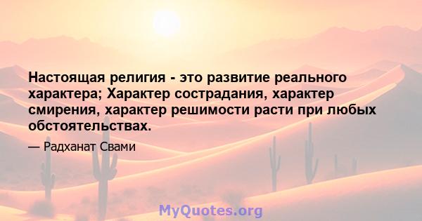 Настоящая религия - это развитие реального характера; Характер сострадания, характер смирения, характер решимости расти при любых обстоятельствах.