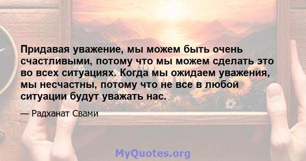 Придавая уважение, мы можем быть очень счастливыми, потому что мы можем сделать это во всех ситуациях. Когда мы ожидаем уважения, мы несчастны, потому что не все в любой ситуации будут уважать нас.