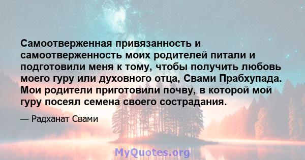 Самоотверженная привязанность и самоотверженность моих родителей питали и подготовили меня к тому, чтобы получить любовь моего гуру или духовного отца, Свами Прабхупада. Мои родители приготовили почву, в которой мой