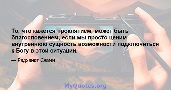 То, что кажется проклятием, может быть благословением, если мы просто ценим внутреннюю сущность возможности подключиться к Богу в этой ситуации.