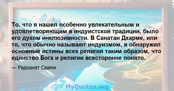 То, что я нашел особенно увлекательным и удовлетворяющим в индуистской традиции, было его духом инклюзивности. В Санатан Дхарме, или то, что обычно называют индуизмом, я обнаружил основные истины всех религий таким