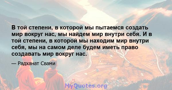 В той степени, в которой мы пытаемся создать мир вокруг нас, мы найдем мир внутри себя. И в той степени, в которой мы находим мир внутри себя, мы на самом деле будем иметь право создавать мир вокруг нас.