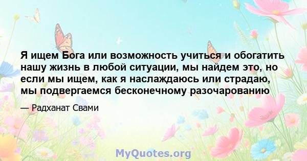 Я ищем Бога или возможность учиться и обогатить нашу жизнь в любой ситуации, мы найдем это, но если мы ищем, как я наслаждаюсь или страдаю, мы подвергаемся бесконечному разочарованию