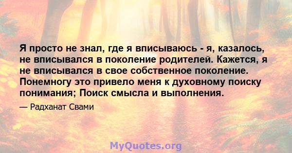 Я просто не знал, где я вписываюсь - я, казалось, не вписывался в поколение родителей. Кажется, я не вписывался в свое собственное поколение. Понемногу это привело меня к духовному поиску понимания; Поиск смысла и