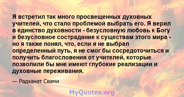 Я встретил так много просвещенных духовных учителей, что стало проблемой выбрать его. Я верил в единство духовности - безусловную любовь к Богу и безусловное сострадание к существам этого мира - но я также понял, что,