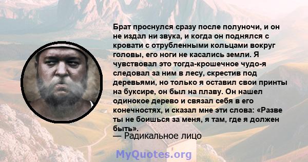 Брат проснулся сразу после полуночи, и он не издал ни звука, и когда он поднялся с кровати с отрубленными кольцами вокруг головы, его ноги не касались земли. Я чувствовал это тогда-крошечное чудо-я следовал за ним в