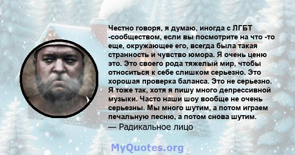 Честно говоря, я думаю, иногда с ЛГБТ -сообществом, если вы посмотрите на что -то еще, окружающее его, всегда была такая странность и чувство юмора. Я очень ценю это. Это своего рода тяжелый мир, чтобы относиться к себе 