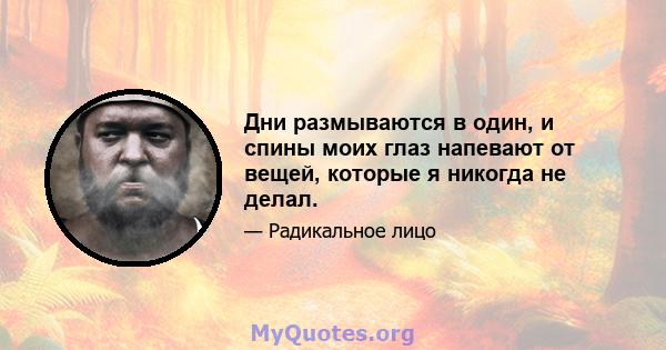 Дни размываются в один, и спины моих глаз напевают от вещей, которые я никогда не делал.