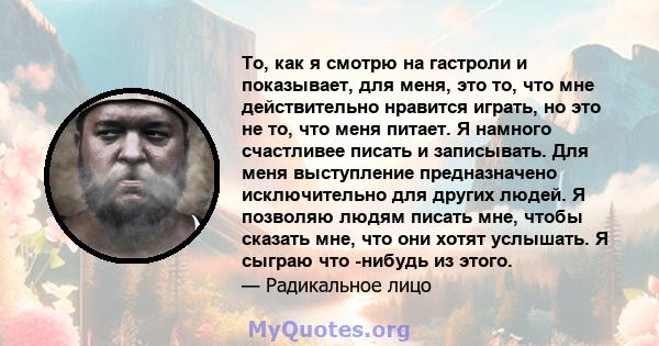 То, как я смотрю на гастроли и показывает, для меня, это то, что мне действительно нравится играть, но это не то, что меня питает. Я намного счастливее писать и записывать. Для меня выступление предназначено