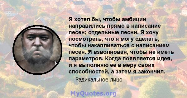 Я хотел бы, чтобы амбиции направились прямо в написание песен; отдельные песни. Я хочу посмотреть, что я могу сделать, чтобы накапливаться с написанием песен. Я взволнован, чтобы не иметь параметров. Когда появляется