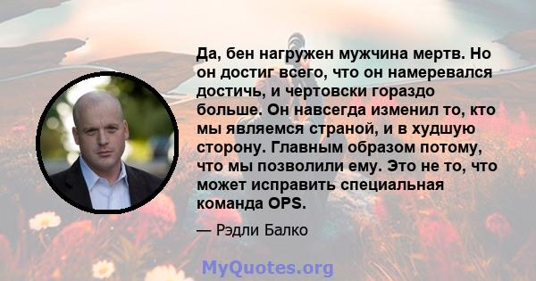 Да, бен нагружен мужчина мертв. Но он достиг всего, что он намеревался достичь, и чертовски гораздо больше. Он навсегда изменил то, кто мы являемся страной, и в худшую сторону. Главным образом потому, что мы позволили