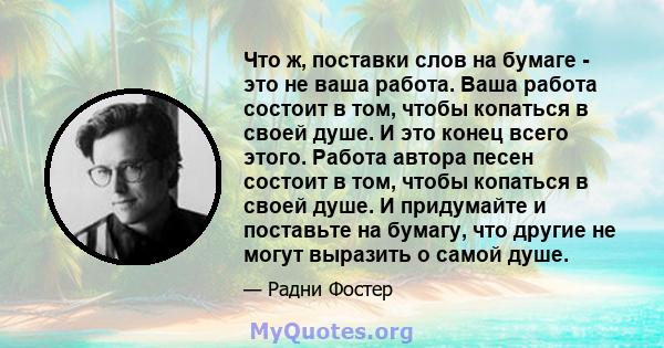 Что ж, поставки слов на бумаге - это не ваша работа. Ваша работа состоит в том, чтобы копаться в своей душе. И это конец всего этого. Работа автора песен состоит в том, чтобы копаться в своей душе. И придумайте и