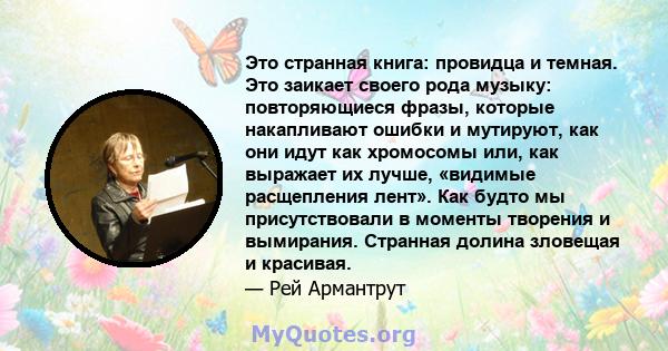 Это странная книга: провидца и темная. Это заикает своего рода музыку: повторяющиеся фразы, которые накапливают ошибки и мутируют, как они идут как хромосомы или, как выражает их лучше, «видимые расщепления лент». Как