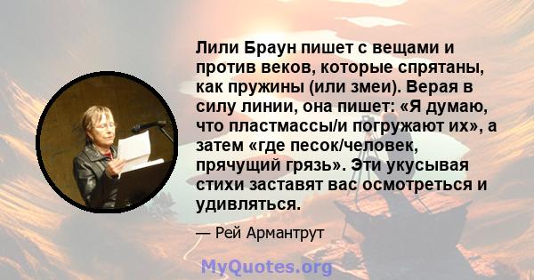 Лили Браун пишет с вещами и против веков, которые спрятаны, как пружины (или змеи). Верая в силу линии, она пишет: «Я думаю, что пластмассы/и погружают их», а затем «где песок/человек, прячущий грязь». Эти укусывая