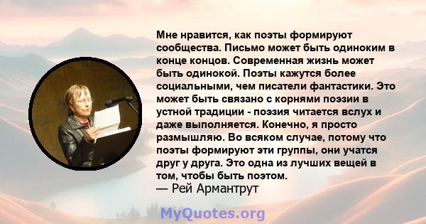 Мне нравится, как поэты формируют сообщества. Письмо может быть одиноким в конце концов. Современная жизнь может быть одинокой. Поэты кажутся более социальными, чем писатели фантастики. Это может быть связано с корнями