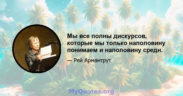 Мы все полны дискурсов, которые мы только наполовину понимаем и наполовину средн.