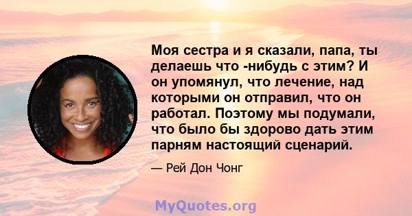 Моя сестра и я сказали, папа, ты делаешь что -нибудь с этим? И он упомянул, что лечение, над которыми он отправил, что он работал. Поэтому мы подумали, что было бы здорово дать этим парням настоящий сценарий.