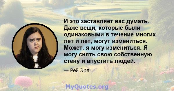 И это заставляет вас думать. Даже вещи, которые были одинаковыми в течение многих лет и лет, могут измениться. Может, я могу измениться. Я могу снять свою собственную стену и впустить людей.