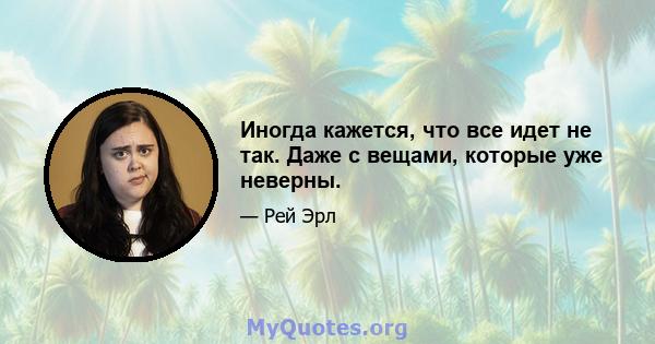 Иногда кажется, что все идет не так. Даже с вещами, которые уже неверны.