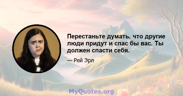 Перестаньте думать, что другие люди придут и спас бы вас. Ты должен спасти себя.