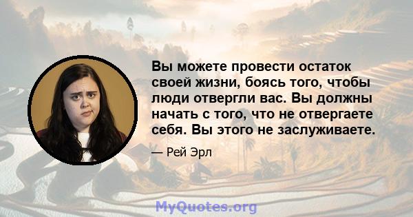 Вы можете провести остаток своей жизни, боясь того, чтобы люди отвергли вас. Вы должны начать с того, что не отвергаете себя. Вы этого не заслуживаете.