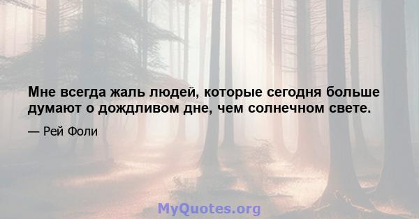 Мне всегда жаль людей, которые сегодня больше думают о дождливом дне, чем солнечном свете.