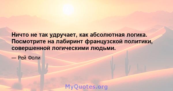 Ничто не так удручает, как абсолютная логика. Посмотрите на лабиринт французской политики, совершенной логическими людьми.