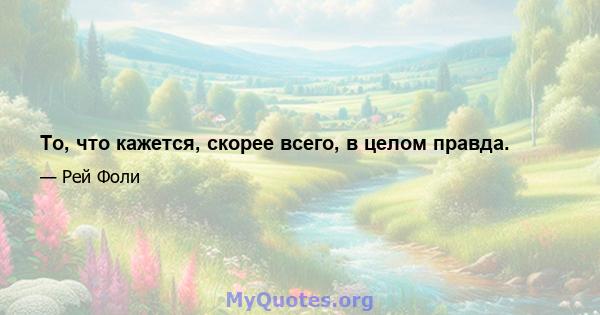 То, что кажется, скорее всего, в целом правда.