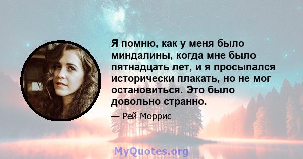 Я помню, как у меня было миндалины, когда мне было пятнадцать лет, и я просыпался исторически плакать, но не мог остановиться. Это было довольно странно.