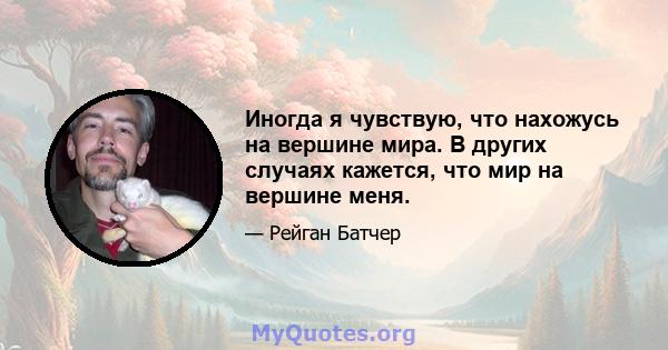 Иногда я чувствую, что нахожусь на вершине мира. В других случаях кажется, что мир на вершине меня.