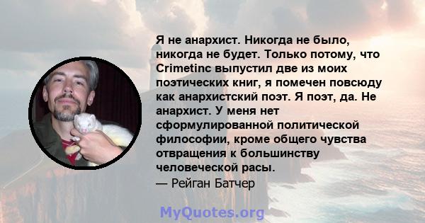 Я не анархист. Никогда не было, никогда не будет. Только потому, что Crimetinc выпустил две из моих поэтических книг, я помечен повсюду как анархистский поэт. Я поэт, да. Не анархист. У меня нет сформулированной