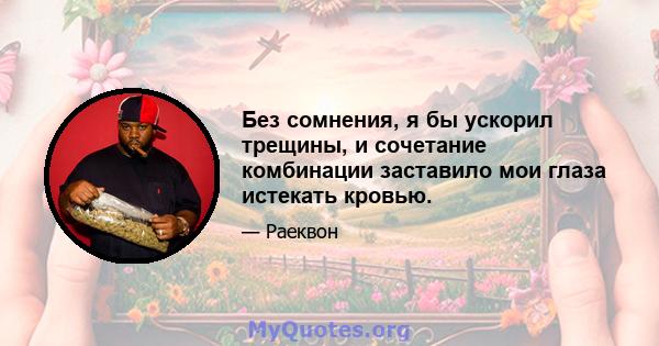 Без сомнения, я бы ускорил трещины, и сочетание комбинации заставило мои глаза истекать кровью.