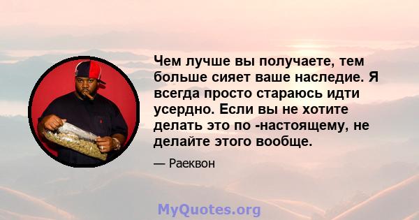 Чем лучше вы получаете, тем больше сияет ваше наследие. Я всегда просто стараюсь идти усердно. Если вы не хотите делать это по -настоящему, не делайте этого вообще.