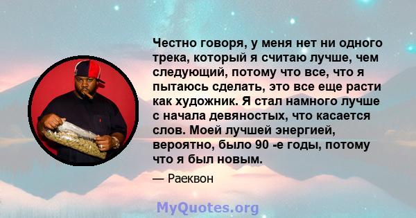 Честно говоря, у меня нет ни одного трека, который я считаю лучше, чем следующий, потому что все, что я пытаюсь сделать, это все еще расти как художник. Я стал намного лучше с начала девяностых, что касается слов. Моей