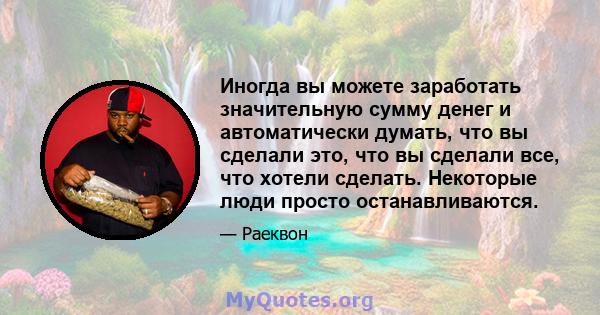 Иногда вы можете заработать значительную сумму денег и автоматически думать, что вы сделали это, что вы сделали все, что хотели сделать. Некоторые люди просто останавливаются.