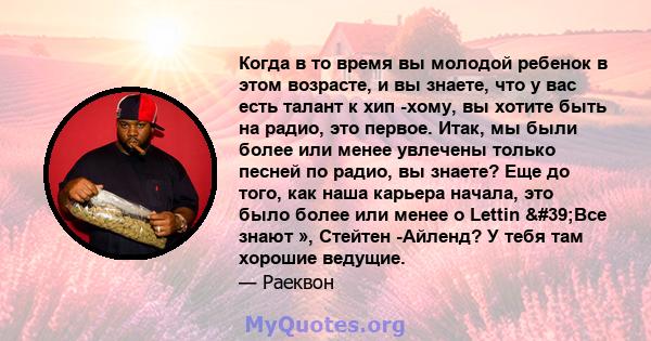 Когда в то время вы молодой ребенок в этом возрасте, и вы знаете, что у вас есть талант к хип -хому, вы хотите быть на радио, это первое. Итак, мы были более или менее увлечены только песней по радио, вы знаете? Еще до