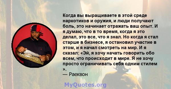 Когда вы выращиваете в этой среде наркотиков и оружия, и люди получают боль, это начинает отражать ваш опыт. И я думаю, что в то время, когда я это делал, это все, что я знал. Но когда я стал старше в бизнесе, я