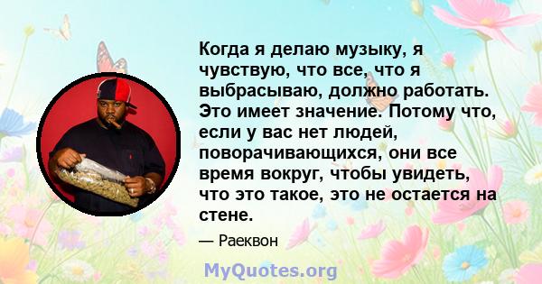 Когда я делаю музыку, я чувствую, что все, что я выбрасываю, должно работать. Это имеет значение. Потому что, если у вас нет людей, поворачивающихся, они все время вокруг, чтобы увидеть, что это такое, это не остается