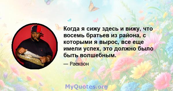 Когда я сижу здесь и вижу, что восемь братьев из района, с которыми я вырос, все еще имели успех, это должно было быть волшебным.