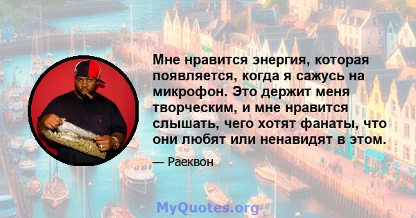 Мне нравится энергия, которая появляется, когда я сажусь на микрофон. Это держит меня творческим, и мне нравится слышать, чего хотят фанаты, что они любят или ненавидят в этом.